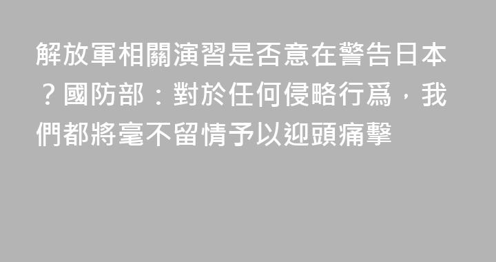解放軍相關演習是否意在警告日本？國防部：對於任何侵略行爲，我們都將毫不留情予以迎頭痛擊