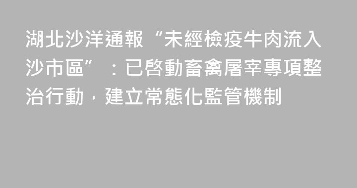 湖北沙洋通報“未經檢疫牛肉流入沙市區”：已啓動畜禽屠宰專項整治行動，建立常態化監管機制