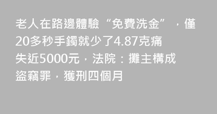 老人在路邊體驗“免費洗金”，僅20多秒手鐲就少了4.87克痛失近5000元，法院：攤主構成盜竊罪，獲刑四個月