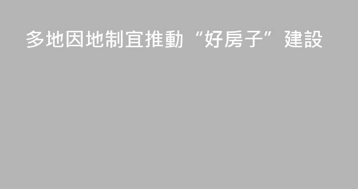 多地因地制宜推動“好房子”建設