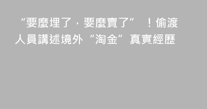 “要麼埋了，要麼賣了” ！偷渡人員講述境外“淘金”真實經歷