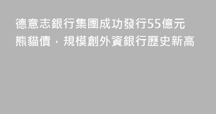德意志銀行集團成功發行55億元熊貓債，規模創外資銀行歷史新高