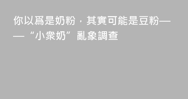 你以爲是奶粉，其實可能是豆粉——“小衆奶”亂象調查