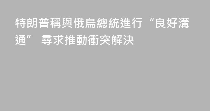 特朗普稱與俄烏總統進行“良好溝通” 尋求推動衝突解決