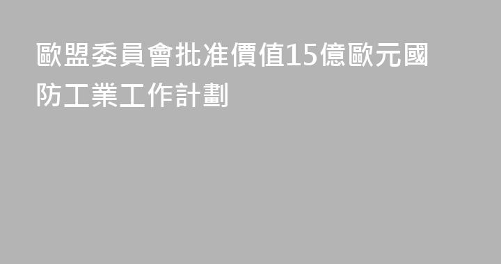 歐盟委員會批准價值15億歐元國防工業工作計劃
