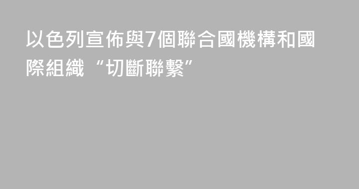 以色列宣佈與7個聯合國機構和國際組織“切斷聯繫”