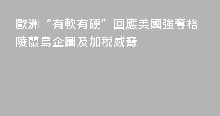 歐洲“有軟有硬”回應美國強奪格陵蘭島企圖及加稅威脅