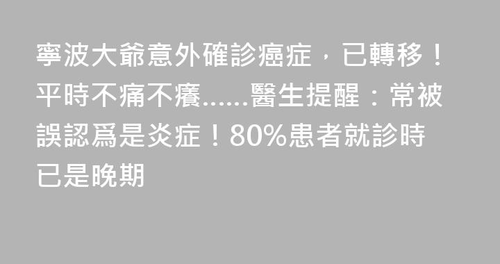寧波大爺意外確診癌症，已轉移！平時不痛不癢……醫生提醒：常被誤認爲是炎症！80%患者就診時已是晚期