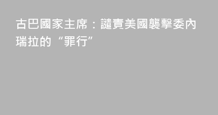 古巴國家主席：譴責美國襲擊委內瑞拉的“罪行”
