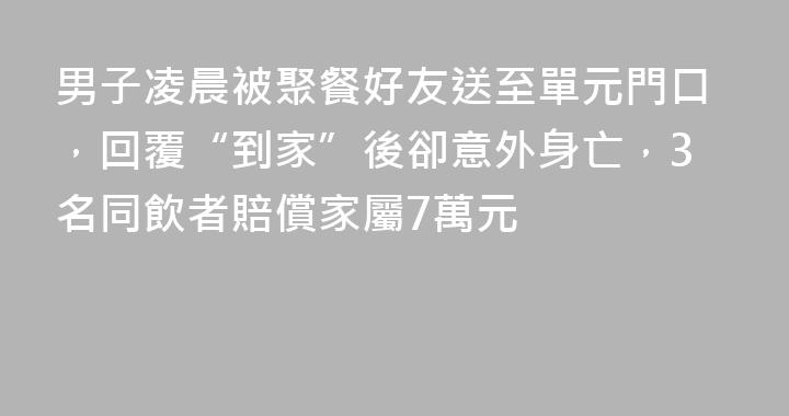 男子凌晨被聚餐好友送至單元門口，回覆“到家”後卻意外身亡，3名同飲者賠償家屬7萬元