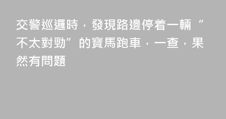 交警巡邏時，發現路邊停着一輛“不太對勁”的寶馬跑車，一查，果然有問題