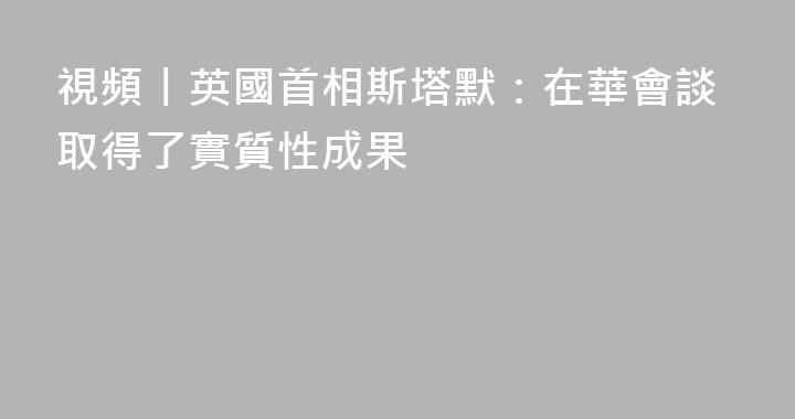 視頻丨英國首相斯塔默：在華會談取得了實質性成果