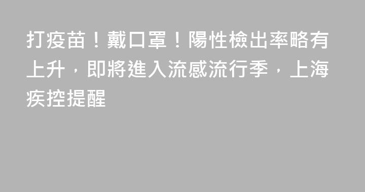 打疫苗！戴口罩！陽性檢出率略有上升，即將進入流感流行季，上海疾控提醒