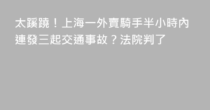 太蹊蹺！上海一外賣騎手半小時內連發三起交通事故？法院判了