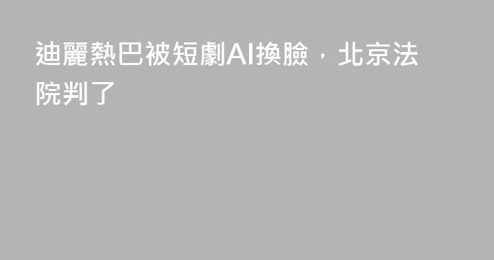 迪麗熱巴被短劇AI換臉，北京法院判了