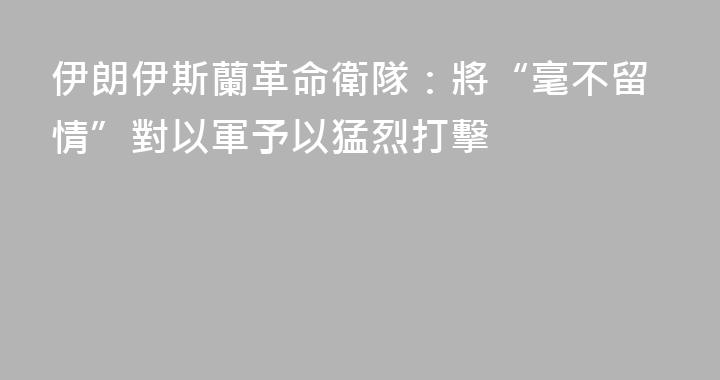 伊朗伊斯蘭革命衛隊：將“毫不留情”對以軍予以猛烈打擊
