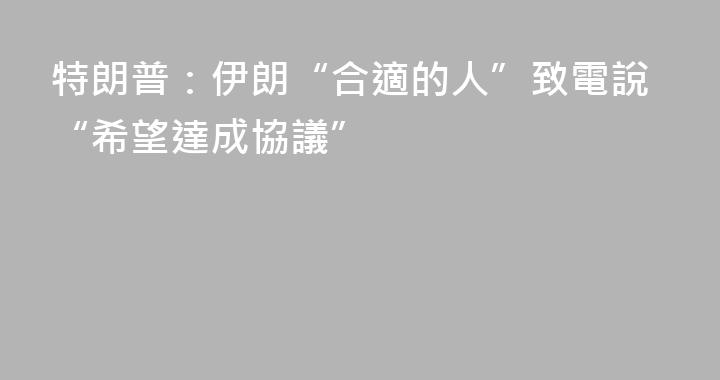 特朗普：伊朗“合適的人”致電說“希望達成協議”