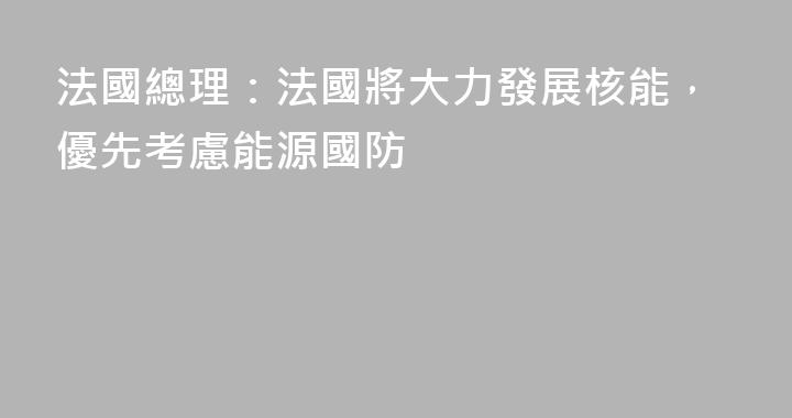 法國總理：法國將大力發展核能，優先考慮能源國防