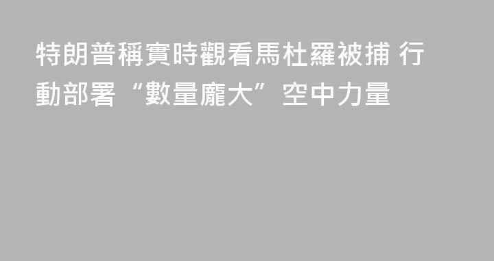 特朗普稱實時觀看馬杜羅被捕 行動部署“數量龐大”空中力量