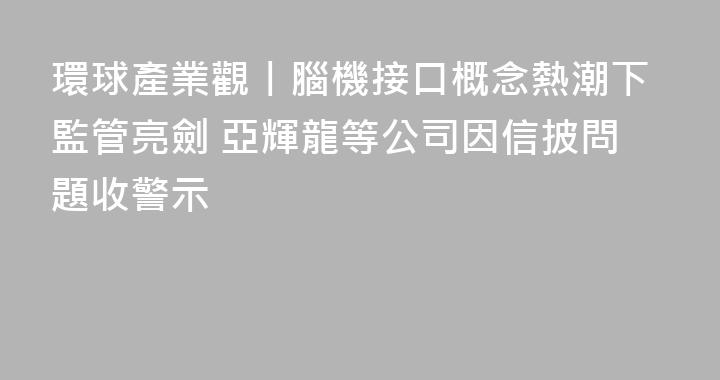 環球產業觀丨腦機接口概念熱潮下監管亮劍 亞輝龍等公司因信披問題收警示