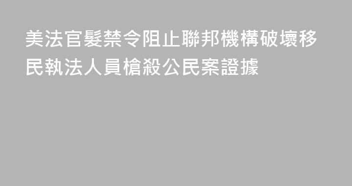 美法官髮禁令阻止聯邦機構破壞移民執法人員槍殺公民案證據
