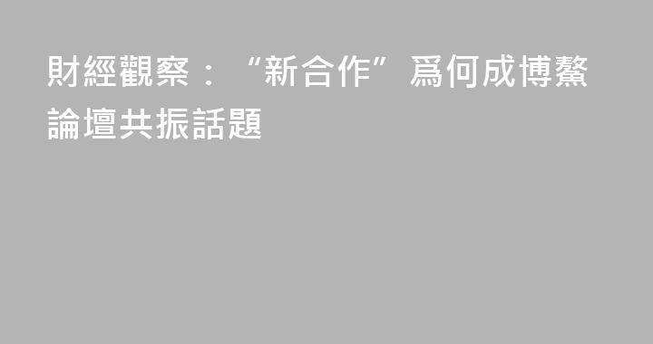 財經觀察：“新合作”爲何成博鰲論壇共振話題