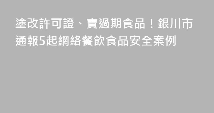 塗改許可證、賣過期食品！銀川市通報5起網絡餐飲食品安全案例