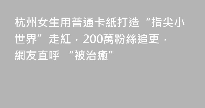 杭州女生用普通卡紙打造“指尖小世界”走紅，200萬粉絲追更，網友直呼 “被治癒”