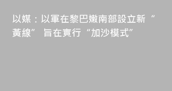 以媒：以軍在黎巴嫩南部設立新“黃線” 旨在實行“加沙模式”