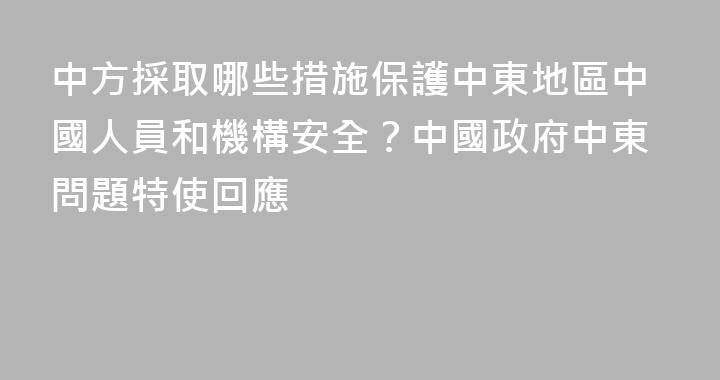 中方採取哪些措施保護中東地區中國人員和機構安全？中國政府中東問題特使回應
