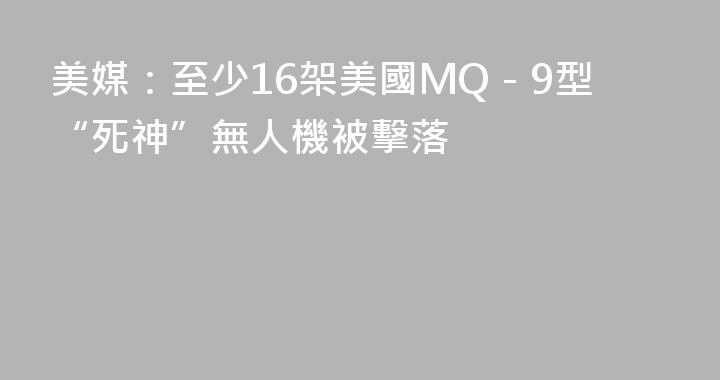 美媒：至少16架美國MQ－9型“死神”無人機被擊落