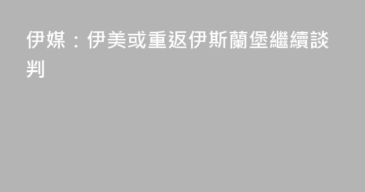 伊媒：伊美或重返伊斯蘭堡繼續談判
