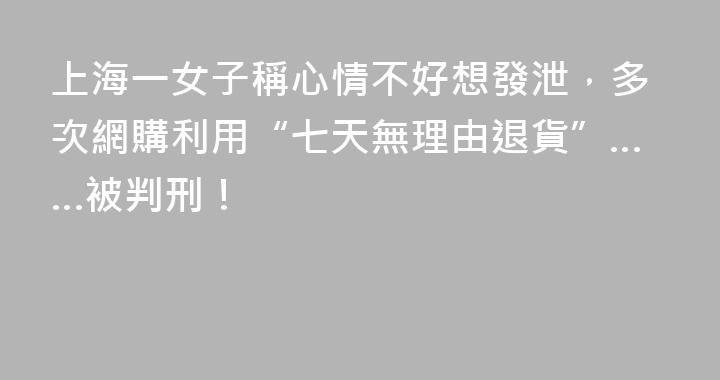 上海一女子稱心情不好想發泄，多次網購利用“七天無理由退貨”……被判刑！