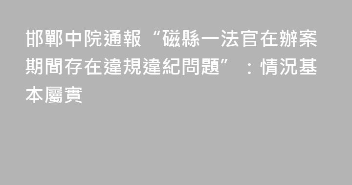 邯鄲中院通報“磁縣一法官在辦案期間存在違規違紀問題”：情況基本屬實