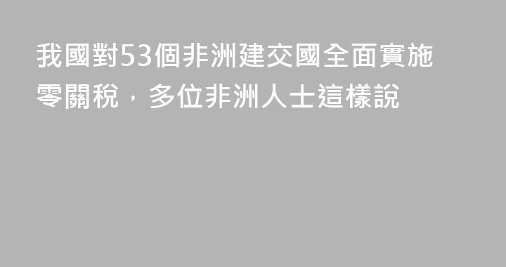 我國對53個非洲建交國全面實施零關稅，多位非洲人士這樣說