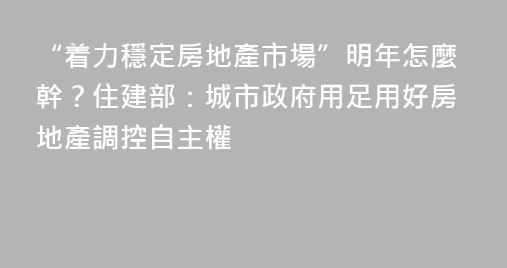 “着力穩定房地產市場”明年怎麼幹？住建部：城市政府用足用好房地產調控自主權