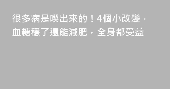 很多病是喫出來的！4個小改變，血糖穩了還能減肥，全身都受益