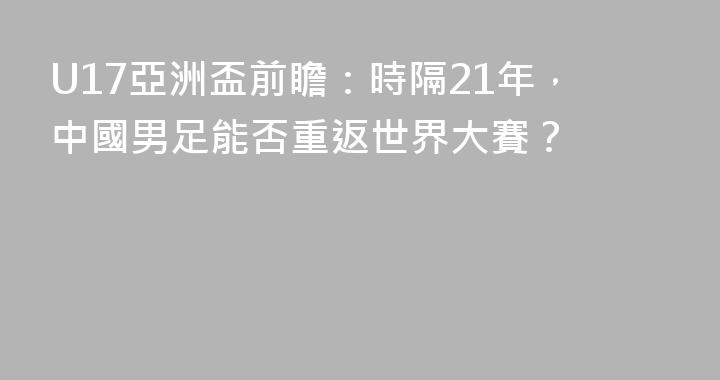U17亞洲盃前瞻：時隔21年，中國男足能否重返世界大賽？