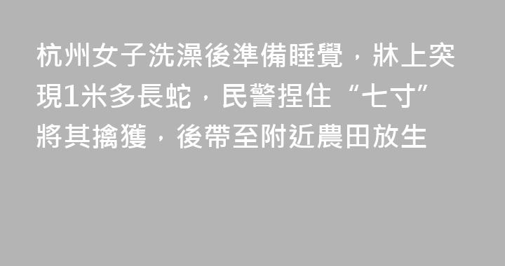 杭州女子洗澡後準備睡覺，牀上突現1米多長蛇，民警捏住“七寸”將其擒獲，後帶至附近農田放生