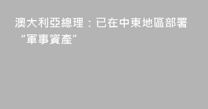 澳大利亞總理：已在中東地區部署“軍事資產”