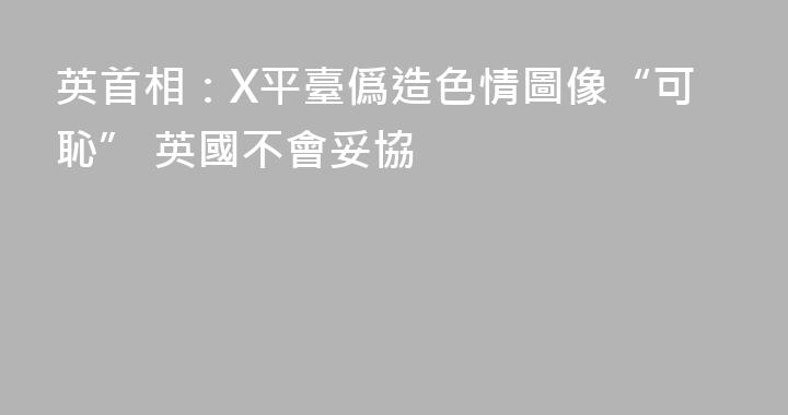 英首相：X平臺僞造色情圖像“可恥” 英國不會妥協