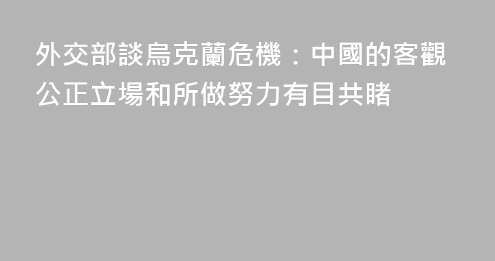 外交部談烏克蘭危機：中國的客觀公正立場和所做努力有目共睹