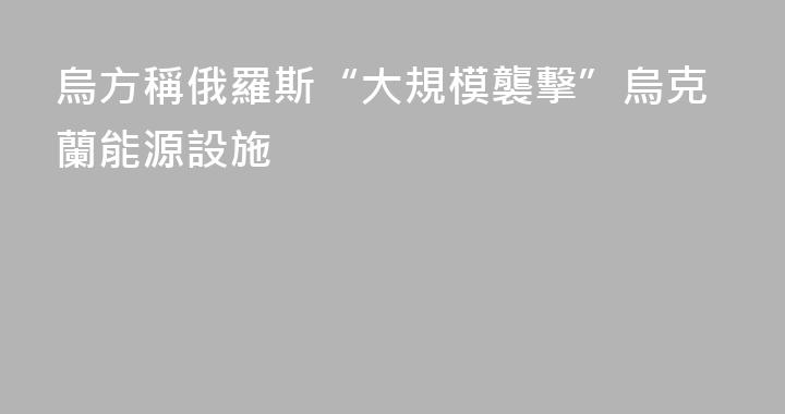 烏方稱俄羅斯“大規模襲擊”烏克蘭能源設施