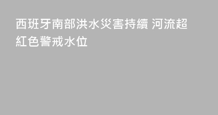 西班牙南部洪水災害持續 河流超紅色警戒水位
