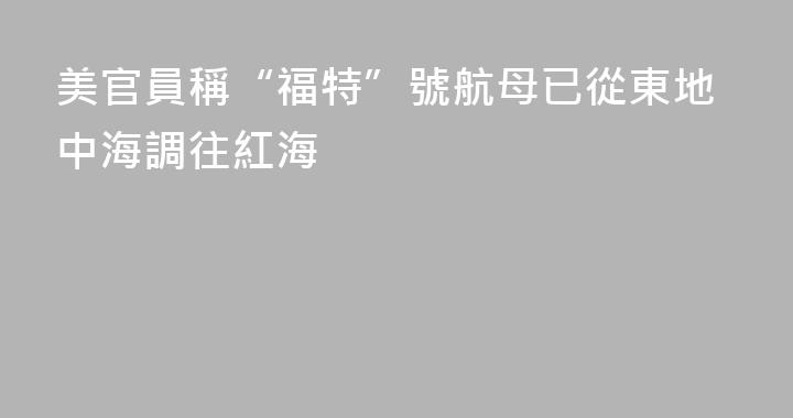 美官員稱“福特”號航母已從東地中海調往紅海