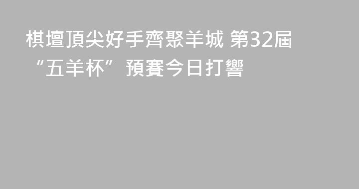 棋壇頂尖好手齊聚羊城 第32屆“五羊杯”預賽今日打響