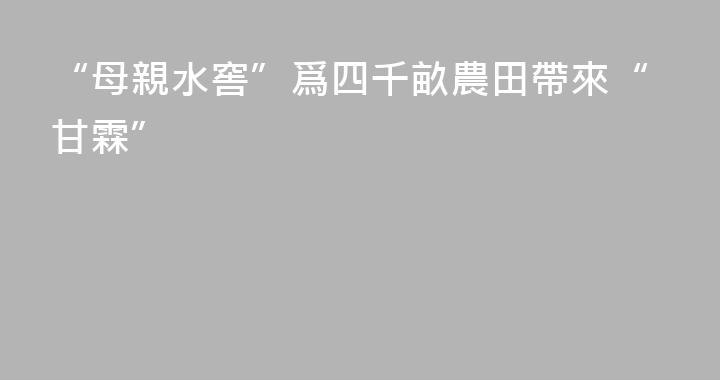 “母親水窖”爲四千畝農田帶來“甘霖”