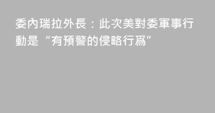 委內瑞拉外長：此次美對委軍事行動是“有預警的侵略行爲”