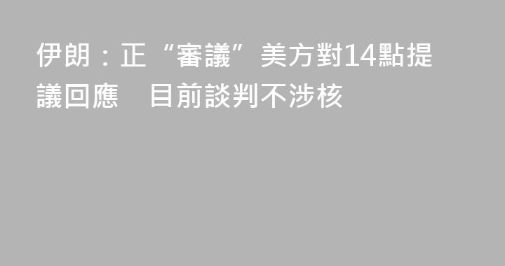 伊朗：正“審議”美方對14點提議回應　目前談判不涉核
