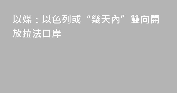 以媒：以色列或“幾天內”雙向開放拉法口岸